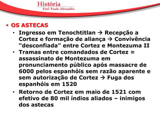  OS ASTECAS
  • Ingresso em Tenochtitlan  Recepção a
    Cortez e formação de aliança  Convivência
    “desconfiada” entre Cortez e Montezuma II
  • Tramas entre comandados de Cortez =
    assassinato de Montezuma em
    pronunciamento público após massacre de
    6000 pelos espanhóis sem razão aparente e
    sem autorização de Cortez  Fuga dos
    espanhóis em 1520
  • Retorno de Cortez em maio de 1521 com
    efetivo de 80 mil índios aliados – inimigos
    dos astecas
 