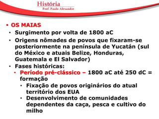  OS MAIAS
 • Surgimento por volta de 1800 aC
 • Origens nômades de povos que fixaram-se
    posteriormente na península de Yucatán (sul
    do México e atuais Belize, Honduras,
    Guatemala e El Salvador)
 • Fases históricas:
   • Período pré-clássico – 1800 aC até 250 dC =
     formação
     • Fixação de povos originários do atual
       território dos EUA
     • Desenvolvimento de comunidades
       dependentes da caça, pesca e cultivo do
       milho
 