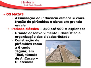  OS MAIAS
     • Assimilação de influência olmeca = cons-
       trução de pirâmides e obras em grande
       escala
   • Período clássico – 250 até 900 = esplendor
     • Grande desenvolvimento urbanístico e
       organização das cidades-Estado
     • Construção de
       pirâmides como
       a Grande
       Jaguar, em
       Tikal, túmulo
       de AhCacao –
       Guatemala
 