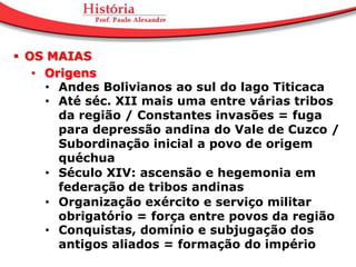  OS MAIAS
   • Origens
     • Andes Bolivianos ao sul do lago Titicaca
     • Até séc. XII mais uma entre várias tribos
       da região / Constantes invasões = fuga
       para depressão andina do Vale de Cuzco /
       Subordinação inicial a povo de origem
       quéchua
     • Século XIV: ascensão e hegemonia em
       federação de tribos andinas
     • Organização exército e serviço militar
       obrigatório = força entre povos da região
     • Conquistas, domínio e subjugação dos
       antigos aliados = formação do império
 