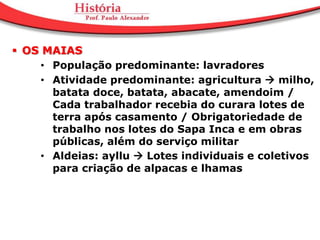  OS MAIAS
     • População predominante: lavradores
     • Atividade predominante: agricultura  milho,
       batata doce, batata, abacate, amendoim /
       Cada trabalhador recebia do curara lotes de
       terra após casamento / Obrigatoriedade de
       trabalho nos lotes do Sapa Inca e em obras
       públicas, além do serviço militar
     • Aldeias: ayllu  Lotes individuais e coletivos
       para criação de alpacas e lhamas
 