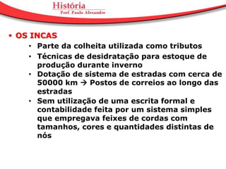  OS INCAS
     • Parte da colheita utilizada como tributos
     • Técnicas de desidratação para estoque de
       produção durante inverno
     • Dotação de sistema de estradas com cerca de
       50000 km  Postos de correios ao longo das
       estradas
     • Sem utilização de uma escrita formal e
       contabilidade feita por um sistema simples
       que empregava feixes de cordas com
       tamanhos, cores e quantidades distintas de
       nós
 