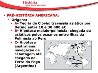  PRÉ-HISTÓRIA AMERICANA:
  • Origens:
    • A- Teoria de Clóvis: travessia asiática por
      Bering entre 10 e 30.000 aC
    • B- Hipótese malaio-polinésia: chegada de
      asiáticos pelos oceanos entre ilhas da
      Polinésia ao Peru
    • C- Hipótese
      australiana:
      navegação de
      cabotagem até
      chegada na
      Terra do Fogo
      (Argentina)
 