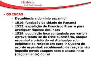  OS INCAS
     • Decadência e domínio espanhol
     • 1519: fundação da cidade do Panamá
     • 1522: expedição de Francisco Pizarro para
       averiguar riqueza dos incas
     • 1529: população inca contagiada por varíola
     • Aproveitando-se de crise sucessória, ataque
       espanhol e prisão do rei Atahualpa sob
       exigência de resgate em ouro  Quebra de
       acordo espanhol: recebimento de resgate não
       impediu novos ataques nem o assassinato
       (degolamento) do rei
 
