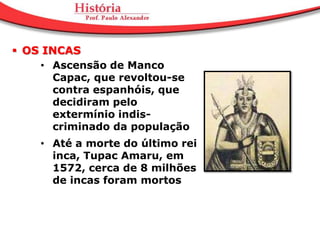  OS INCAS
     • Ascensão de Manco
       Capac, que revoltou-se
       contra espanhóis, que
       decidiram pelo
       extermínio indis-
       criminado da população
    • Até a morte do último rei
      inca, Tupac Amaru, em
      1572, cerca de 8 milhões
      de incas foram mortos
 