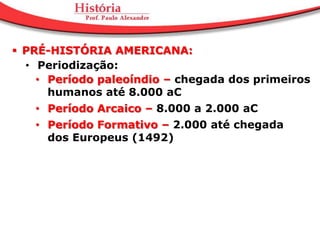  PRÉ-HISTÓRIA AMERICANA:
  • Periodização:
    • Período paleoíndio – chegada dos primeiros
      humanos até 8.000 aC
   • Período Arcaico – 8.000 a 2.000 aC
   • Período Formativo – 2.000 até chegada
     dos Europeus (1492)
 