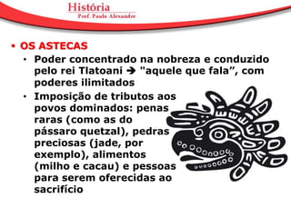  OS ASTECAS
  • Poder concentrado na nobreza e conduzido
    pelo rei Tlatoani  "aquele que fala”, com
    poderes ilimitados
  • Imposição de tributos aos
    povos dominados: penas
    raras (como as do
    pássaro quetzal), pedras
    preciosas (jade, por
    exemplo), alimentos
    (milho e cacau) e pessoas
    para serem oferecidas ao
    sacrifício
 