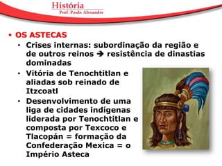  OS ASTECAS
  • Crises internas: subordinação da região e
    de outros reinos  resistência de dinastias
    dominadas
  • Vitória de Tenochtitlan e
    aliadas sob reinado de
    Itzcoatl
  • Desenvolvimento de uma
    liga de cidades indígenas
    liderada por Tenochtitlan e
    composta por Texcoco e
    Tlacopán = formação da
    Confederação Mexica = o
    Império Asteca
 