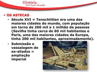  OS ASTECAS
  • Século XVI = Tenochtitlan era uma das
    maiores cidades do mundo, com população
    em torno de 200 mil a 1 milhão de pessoas
    (Sevilha tinha cerca de 60 mil habitantes e
    Paris, uma das maiores cidades da Europa,
    tinha 200 mil habitantes, aproximadamente).
  • Submissão e
    vassalagem de
    ex-aliados =
    ampliação
    imperial
 