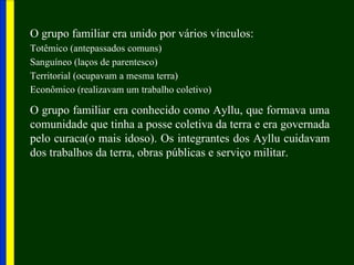 O grupo familiar era unido por vários vínculos:
Totêmico (antepassados comuns)
Sanguíneo (laços de parentesco)
Territorial (ocupavam a mesma terra)
Econômico (realizavam um trabalho coletivo)

O grupo familiar era conhecido como Ayllu, que formava uma
comunidade que tinha a posse coletiva da terra e era governada
pelo curaca(o mais idoso). Os integrantes dos Ayllu cuidavam
dos trabalhos da terra, obras públicas e serviço militar.
 