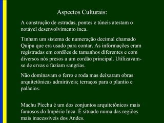 Aspectos Culturais:
A construção de estradas, pontes e túneis atestam o
notável desenvolvimento inca.
Tinham um sistema de numeração decimal chamado
Quipu que era usado para contar. As informações eram
registradas em cordões de tamanhos diferentes e com
diversos nós presos a um cordão principal. Utilizavam-
se de ervas e faziam sangrias.
Não dominavam o ferro e roda mas deixaram obras
arquitetônicas admiráveis; terraços para o plantio e
palácios.


Machu Picchu é um dos conjuntos arquitetônicos mais
famosos do Império Inca. É situado numa das regiões
mais inacessíveis dos Andes.
 