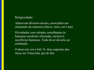 Religiosidade:
Adoravam diversos deuses, associados aos
elementos da natureza (chuva, terra, sol e lua).
Divindades com atitudes semelhantes às
humanas recebiam oferendas, inclusive
sacrifícios humanos. Todo favor deveria ser
retribuído.
O deus-sol, era o Inti. O deus supremo dos
incas era Viracocha, pai de Inti.
 
