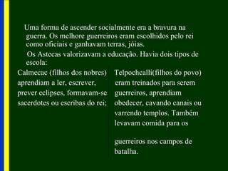 Uma forma de ascender socialmente era a bravura na
   guerra. Os melhore guerreiros eram escolhidos pelo rei
   como oficiais e ganhavam terras, jóias.
   Os Astecas valorizavam a educação. Havia dois tipos de
   escola:
Calmecac (filhos dos nobres) Telpochcalli(filhos do povo)
aprendiam a ler, escrever,     eram treinados para serem
prever eclipses, formavam-se guerreiros, aprendiam
sacerdotes ou escribas do rei; obedecer, cavando canais ou
                               varrendo templos. Também
                               levavam comida para os

                              guerreiros nos campos de
                              batalha.
 