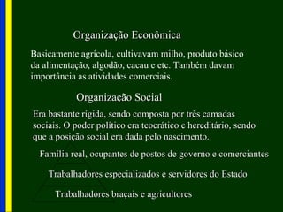 Organização Econômica
Basicamente agrícola, cultivavam milho, produto básico
da alimentação, algodão, cacau e etc. Também davam
importância as atividades comerciais.

           Organização Social
Era bastante rígida, sendo composta por três camadas
sociais. O poder político era teocrático e hereditário, sendo
que a posição social era dada pelo nascimento.
  Família real, ocupantes de postos de governo e comerciantes

    Trabalhadores especializados e servidores do Estado

      Trabalhadores braçais e agricultores
 