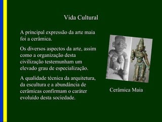 Vida Cultural

A principal expressão da arte maia
foi a cerâmica.
Os diversos aspectos da arte, assim
como a organização desta
civilização testemunham um
elevado grau de especialização.
A qualidade técnica da arquitetura,
da escultura e a abundância de
cerâmicas confirmam o caráter         Cerâmica Maia
evoluído desta sociedade.
 