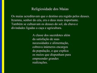 Religiosidade dos Maias
Os maias acreditavam que o destino era regido pelos deuses.
Itzamna, senhor do céu, era o deus mais importante.
Também se cultuavam os deuses do sol, da chuva e
divindades ligadas a caça e agricultura.

               A classe dos sacerdotes além
               da satisfação de suas
               necessidades e alimentação,
               cobrava inúmeros encargos
               da população, o que explica
               os meios que dispunham para
               empreender grandes
               realizações.
 