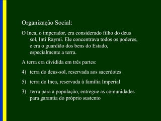 Organização Social:
O Inca, o imperador, era considerado filho do deus
   sol, Inti Raymi. Ele concentrava todos os poderes,
   e era o guardião dos bens do Estado,
   especialmente a terra.
A terra era dividida em três partes:
4) terra do deus-sol, reservada aos sacerdotes
5) terra do Inca, reservada à família Imperial
3) terra para a população, entregue as comunidades
   para garantia do próprio sustento
 