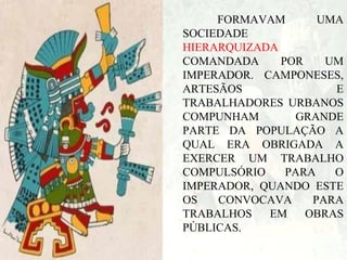 FORMAVAM
UMA
SOCIEDADE
HIERARQUIZADA
COMANDADA
POR
UM
IMPERADOR. CAMPONESES,
ARTESÃOS
E
TRABALHADORES URBANOS
COMPUNHAM
GRANDE
PARTE DA POPULAÇÃO A
QUAL ERA OBRIGADA A
EXERCER UM TRABALHO
COMPULSÓRIO
PARA
O
IMPERADOR, QUANDO ESTE
OS
CONVOCAVA
PARA
TRABALHOS
EM
OBRAS
PÚBLICAS.

 