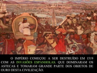 O IMPÉRIO COMEÇOU A SER DESTRUÍDO EM 1519
COM AS INVASÕES ESPANHOLAS. QUE DOMINARAM OS
ASTECAS E TOMARAM GRANDE PARTE DOS OBJETOS DE
OURO DESTA CIVILIZAÇÃO.

 