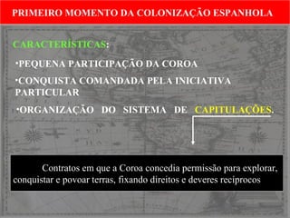 PRIMEIRO MOMENTO DA COLONIZAÇÃO ESPANHOLA
PRIMEIRO MOMENTO DA COLONIZAÇÃO ESPANHOLA
CARACTERÍSTICAS:
•PEQUENA PARTICIPAÇÃO DA COROA
•CONQUISTA COMANDADA PELA INICIATIVA
PARTICULAR
•ORGANIZAÇÃO DO SISTEMA DE CAPITULAÇÕES.

Contratos em que a Coroa concedia permissão para explorar,
conquistar e povoar terras, fixando direitos e deveres recíprocos

 