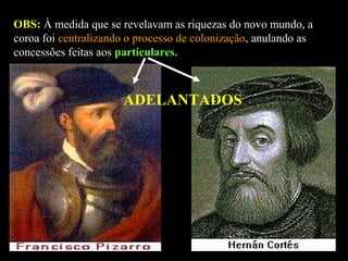 OBS: À medida que se revelavam as riquezas do novo mundo, a
coroa foi centralizando o processo de colonização, anulando as
concessões feitas aos particulares.

ADELANTADOS

 