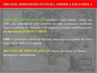 ÓRGÃOS ADMINISTRATIVOS DA AMÉRICA ESPANHOLA
ÓRGÃOS ADMINISTRATIVOS DA AMÉRICA ESPANHOLA

CASA DE CONTRATAÇÃO: primeiro órgão estatal / criada em
1503, era responsável pelo controle de todo o comércio realizado
com as colônias da América e foi responsável pelo estabelecimento
do Sistema de PORTO ÚNICO.
OBS: A princípio o porto de Havana, anos depois os portos de Vera
Cruz, Porto Belo e Cartagena.
SISTEMA DE FROTAS ANUAIS (duas); proibição de barcos
navegarem isoladamente.

 
