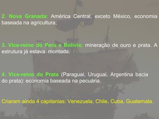 2. Nova Granada: América Central, exceto México, economia
baseada na agricultura;

3. Vice-reino do Peru e Bolívia: mineração de ouro e prata. A
estrutura já estava montada.

4. Vice-reino do Prata (Paraguai, Uruguai, Argentina bacia
do prata): economia baseada na pecuária.

Criaram ainda 4 capitanias: Venezuela, Chile, Cuba, Guatemala.

 