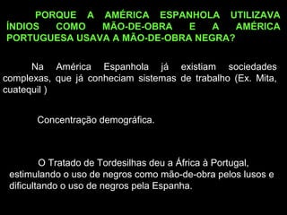 PORQUE A AMÉRICA ESPANHOLA UTILIZAVA
ÍNDIOS
COMO
MÃO-DE-OBRA
E
A
AMÉRICA
PORTUGUESA USAVA A MÃO-DE-OBRA NEGRA?
Na América Espanhola já existiam sociedades
complexas, que já conheciam sistemas de trabalho (Ex. Mita,
cuatequil )
Concentração demográfica.

O Tratado de Tordesilhas deu a África à Portugal,
estimulando o uso de negros como mão-de-obra pelos lusos e
dificultando o uso de negros pela Espanha.

 
