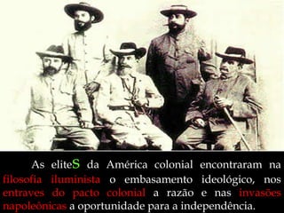 s

As elite da América colonial encontraram na
filosofia iluminista o embasamento ideológico, nos
entraves do pacto colonial a razão e nas invasões
napoleônicas a oportunidade para a independência.

 