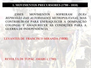 1. MOVIMENTOS PRECURSORES (1780 - 1810)
ESSES
MOVIMENTOS
SOFRERAM
DURA
REPRESSÃO DAS AUTORIDADES METROPOLITANAS, MAS
CONTRIBUÍRAM PARA ENFRAQUECER A DOMINAÇÃO
COLONIAL E AMADURECER AS CONDIÇÕES PARA A
GUERRA DE INDEPENDÊNCIA
LEVANTES DE FRANCISCO MIRANDA (1806)

REVOLTA DE TUPAC AMARU.( 1780)

 