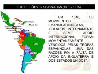 2. REBELIÕES FRACASSADAS (1810 - 1816)
EM
1816,
OS
MOVIMENTOS
EMANCIPACIONISTAS,
ISOLADOS INTERNAMENTE
E
SEM
APOIO
INTERNACIONAL,
FORAM
MOMENTANEAMENTE
VENCIDOS PELAS TROPAS
ESPANHOLAS. UMA DAS
RAZÕES FOI A FALTA DE
APOIO DA INGLATERRA E
DOS ESTADOS UNIDOS".

 