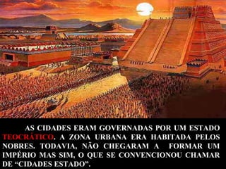 AS CIDADES ERAM GOVERNADAS POR UM ESTADO
TEOCRÁTICO. A ZONA URBANA ERA HABITADA PELOS
NOBRES. TODAVIA, NÃO CHEGARAM A FORMAR UM
IMPÉRIO MAS SIM, O QUE SE CONVENCIONOU CHAMAR
DE “CIDADES ESTADO”.

 