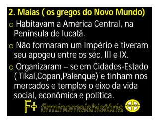 2. Maias ( os gregos do Novo Mundo)
o Habitavam a América Central, na
 Península de Iucatã.
o Não formaram um Império e tiveram
 seu apogeu entre os séc. III e IX.
o Organizaram – se em Cidades-Estado
 ( Tikal,Copan,Palenque) e tinham nos
 mercados e templos o eixo da vida
 social, econômica e política.
 