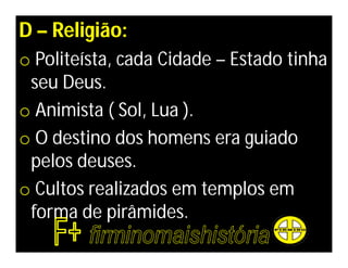 D – Religião:
o Politeísta, cada Cidade – Estado tinha
 seu Deus.
o Animista ( Sol, Lua ).
o O destino dos homens era guiado
 pelos deuses.
o Cultos realizados em templos em
 forma de pirâmides.
 