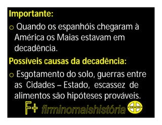Importante:
o Quando os espanhóis chegaram à
 América os Maias estavam em
 decadência.
Possíveis causas da decadência:
o Esgotamento do solo, guerras entre
 as Cidades – Estado, escassez de
 alimentos são hipóteses prováveis.
 