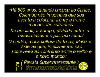 “Há 500 anos, quando chegou ao Caribe,
     Colombo não imaginava que sua
    aventura colocaria frente a frente
          mundos tão estranhos.
 De um lado, a Europa, dividida entre a
    modernidade e o passado feudal.
Do outro, a rica cultura de Incas, Maias e
      Astecas que, infelizmente, não
 sobreviveu ao confronto entre o velho e
              o novo mundo.”
      ( Revista Superinteressante )
 