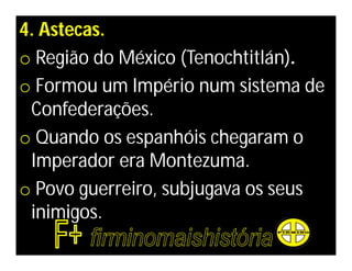 4. Astecas.
o Região do México (Tenochtitlán).
o Formou um Império num sistema de
 Confederações.
o Quando os espanhóis chegaram o
 Imperador era Montezuma.
o Povo guerreiro, subjugava os seus
 inimigos.
 