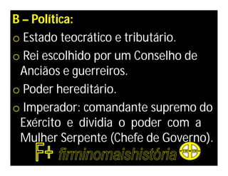 B – Política:
o Estado teocrático e tributário.
o Rei escolhido por um Conselho de
 Anciãos e guerreiros.
o Poder hereditário.
o Imperador: comandante supremo do
 Exército e dividia o poder com a
 Mulher Serpente (Chefe de Governo).
 