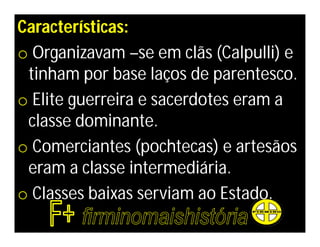 Características:
o Organizavam –se em clãs (Calpulli) e
 tinham por base laços de parentesco.
o Elite guerreira e sacerdotes eram a
 classe dominante.
o Comerciantes (pochtecas) e artesãos
 eram a classe intermediária.
o Classes baixas serviam ao Estado.
 