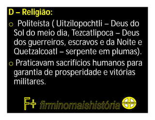D – Religião:
o Politeísta ( Uitzilopochtli – Deus do
 Sol do meio dia, Tezcatlipoca – Deus
 dos guerreiros, escravos e da Noite e
 Quetzalcoatl – serpente em plumas).
o Praticavam sacrifícios humanos para
 garantia de prosperidade e vitórias
 militares.
 