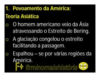 1. Povoamento da América:
Teoria Asiática
o O homem americano veio da Ásia
   atravessando o Estreito de Bering.
o A glaciação congelou o estreito
   facilitando a passagem.
o Espalhou – se por várias regiões da
   América.
 