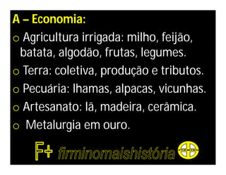 A – Economia:
o Agricultura irrigada: milho, feijão,
 batata, algodão, frutas, legumes.
o Terra: coletiva, produção e tributos.
o Pecuária: lhamas, alpacas, vicunhas.
o Artesanato: lã, madeira, cerâmica.
o Metalurgia em ouro.
 