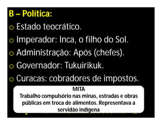 B – Política:
o Estado teocrático.
o Imperador: Inca, o filho do Sol.
o Administração: Após (chefes).
o Governador: Tukuirikuk.
o Curacas: cobradores de impostos.
                        MITA
  Trabalho compulsório nas minas, estradas e obras
   públicas em troca de alimentos. Representava a
                  servidão indígena
 