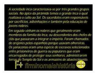 A sociedade inca caracterizava-se por três grandes grupos
sociais. No ápice da pirâmide temos o grande Inca o qual
realizava o culto ao Sol. Os sacerdotes eram responsáveis
por sacrifícios, adivinhações e também pela educação de
jovens nobres.
Em seguida vinham os nobres que geralmente eram
membros da família do Inca, ou descendentes dos chefes de
clãs que passaram a integrar o império. Foram chamados
de orejones pelos espanhóis porque usavam olhereiras.
Os yanaconas eram uma espécie de escravos selecionados
entre prisioneiros de guerra ou populares que eram
encarregados de proteger seus senhores, administrarem
terras do Templo do Sol e os armazéns de abastecimento.
 