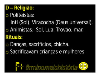 D – Religião:
o Politeístas:
  Inti (Sol), Viracocha (Deus universal).
o Animistas: Sol, Lua, Trovão, mar.
Rituais:
o Danças, sacrifícios, chicha.
o Sacrificavam crianças e mulheres.
 
