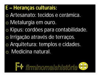 E – Heranças culturais:
o Artesanato: tecidos e cerâmica.
o Metalurgia em ouro.
o Kipus: cordões para contabilidade.
o Irrigação através de terraços.
o Arquitetura: templos e cidades.
o Medicina natural.
 