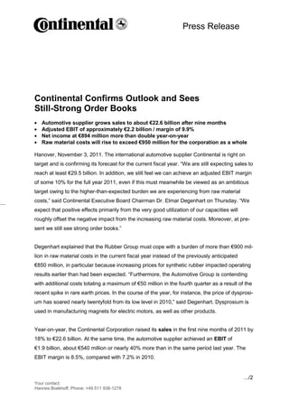 Press Release



                                               -1-




Continental Confirms Outlook and Sees
Still-Strong Order Books
   Automotive supplier grows sales to about €22.6 billion after nine months
   Adjusted EBIT of approximately €2.2 billion / margin of 9.9%
   Net income at €894 million more than double year-on-year
   Raw material costs will rise to exceed €950 million for the corporation as a whole

Hanover, November 3, 2011. The international automotive supplier Continental is right on
target and is confirming its forecast for the current fiscal year. “We are still expecting sales to
reach at least €29.5 billion. In addition, we still feel we can achieve an adjusted EBIT margin
of some 10% for the full year 2011, even if this must meanwhile be viewed as an ambitious
target owing to the higher-than-expected burden we are experiencing from raw material
costs,” said Continental Executive Board Chairman Dr. Elmar Degenhart on Thursday. “We
expect that positive effects primarily from the very good utilization of our capacities will
roughly offset the negative impact from the increasing raw material costs. Moreover, at pre-
sent we still see strong order books.”


Degenhart explained that the Rubber Group must cope with a burden of more than €900 mil-
lion in raw material costs in the current fiscal year instead of the previously anticipated
€850 million, in particular because increasing prices for synthetic rubber impacted operating
results earlier than had been expected. “Furthermore, the Automotive Group is contending
with additional costs totaling a maximum of €50 million in the fourth quarter as a result of the
recent spike in rare earth prices. In the course of the year, for instance, the price of dysprosi-
um has soared nearly twentyfold from its low level in 2010,” said Degenhart. Dysprosium is
used in manufacturing magnets for electric motors, as well as other products.


Year-on-year, the Continental Corporation raised its sales in the first nine months of 2011 by
18% to €22.6 billion. At the same time, the automotive supplier achieved an EBIT of
€1.9 billion, about €540 million or nearly 40% more than in the same period last year. The
EBIT margin is 8.5%, compared with 7.2% in 2010.


                                                                                               .../2
Your contact:
Hannes Boekhoff, Phone: +49 511 938-1278
 