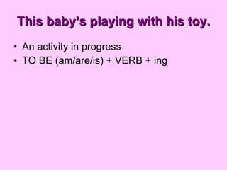 This baby’s playing with his toy. <ul><li>An activity in progress </li></ul><ul><li>TO BE (am/are/is) + VERB + ing </li></ul>