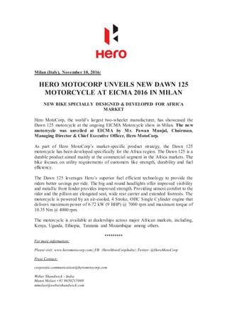 Milan (Italy), November 10, 2016:
HERO MOTOCORP UNVEILS NEW DAWN 125
MOTORCYCLE AT EICMA 2016 IN MILAN
NEW BIKE SPECIALLY DESIGNED & DEVELOPED FOR AFRICA
MARKET
Hero MotoCorp, the world’s largest two-wheeler manufacturer, has showcased the
Dawn 125 motorcycle at the ongoing EICMA Motorcycle show in Milan. The new
motorcycle was unveiled at EICMA by Mr. Pawan Munjal, Chairman,
Managing Director & Chief Executive Officer, Hero MotoCorp.
As part of Hero MotoCorp’s market-specific product strategy, the Dawn 125
motorcycle has been developed specifically for the Africa region. The Dawn 125 is a
durable product aimed mainly at the commercial segment in the Africa markets. The
bike focuses on utility requirements of customers like strength, durability and fuel
efficiency.
The Dawn 125 leverages Hero’s superior fuel efficient technology to provide the
riders better savings per ride. The big and round headlights offer improved visibility
and metallic front fender provides improved strength. Providing utmost comfort to the
rider and the pillion are elongated seat, wide rear carrier and extended footrests. The
motorcycle is powered by an air-cooled, 4 Stroke, OHC Single Cylinder engine that
delivers maximum power of 6.72 kW (9 BHP) @ 7000 rpm and maximum torque of
10.35 Nm @ 4000 rpm.
The motorcycle is available at dealerships across major African markets, including,
Kenya, Uganda, Ethiopia, Tanzania and Mozambique among others.
*********
For more information:
Please visit: www.heromotocorp.com| FB: /HeroMotoCorpIndia | Twitter: @HeroMotoCorp
Press Contact:
corporate.communication@heromotocorp.com
Weber Shandwick – India
Mansi Molasi +91 9650215869
mmolasi@webershandwick.com
 