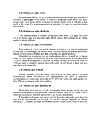 3.1.3 Insulina de ação lenta

        O conteúdo é leitoso, turvo, em decorrência de substâncias que retardam a
absorção e prolongam seus efeitos. A insulina é preparada com zinco. Sua ação
inicia-se em 1 a 3 horas, atinge o máximo no sangue (pico) em 8 a 12 horas e dura
de 20 a 24 horas. É a insulina que mais se aproxima do ideal no controle rotineiro
do diabetes.

      3.1.4 Insulina de ação ultralenta

     Tem aspecto leitoso e também é preparada com zinco. Sua ação tem início
em 4 a 6 horas. Seu pico acontece após 12/16 horas e tem duração de 24 horas,
podendo atingir 36 horas.

      3.1.5 Insulina de ação intermediária

       Esta insulina é obtida pela adição de uma substância que retarda a absorção
da insulina. A combinação da insulina com uma substância de retardo geralmente
resulta na formação de cristais que dão ao liquido uma aparência turva.
       Os cristais de insulina devem ser misturados de forma homogênea no líquido
antes de cada injeção. As insulinas de ação intermediária levam aproximadamente
1 ½ hora antes de começarem a produzir um efeito. O maior efeito ocorre entre 4 e
12 horas após a injeção, e aproximadamente após 18 a 24 horas a dose terá sido
completamente absorvida.

      3.1.6 Insulina pré-mistura

      Existem também misturas prontas de insulinas de ação rápida e de ação
intermediária. Estas pré-misturas são apresentadas em várias e diferentes
combinações pré-misturadas, contendo de 10 - 50% de insulina de ação rápida e de
90 a 50% de insulina de ação intermediária.

      3.1.7 Insulina de ação prolongada

       Finalmente, há insulinas de ação prolongada, feitas através de técnicas de
recombinação genética, que possuem uma duração em torno de 24 horas. São as
insulinas mais atuais, e tentam aproximar-se da insulina basal ideal.
       É importante observar que os tempos de duração e absorção aqui descritos
são apenas aproximados. A absorção da insulina sempre depende de fatores
individuais. O tamanho da dose é outro fator: quanto maior a dose, maior a duração.
 